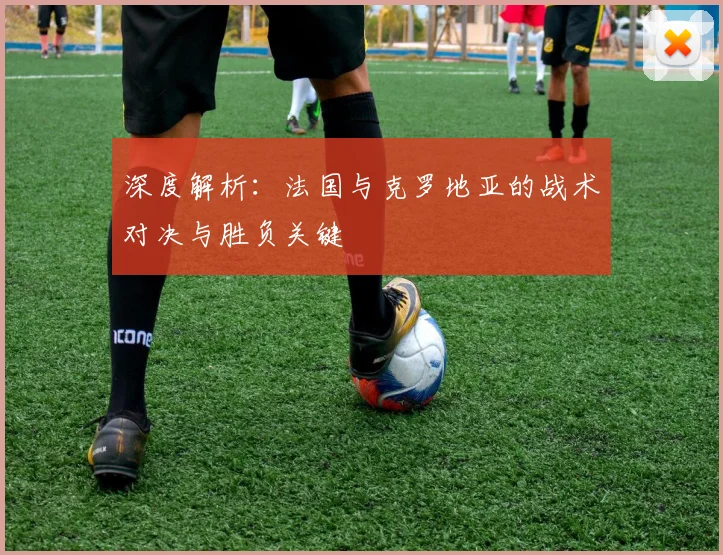 深度解析：法国与克罗地亚的战术对决与胜负关键