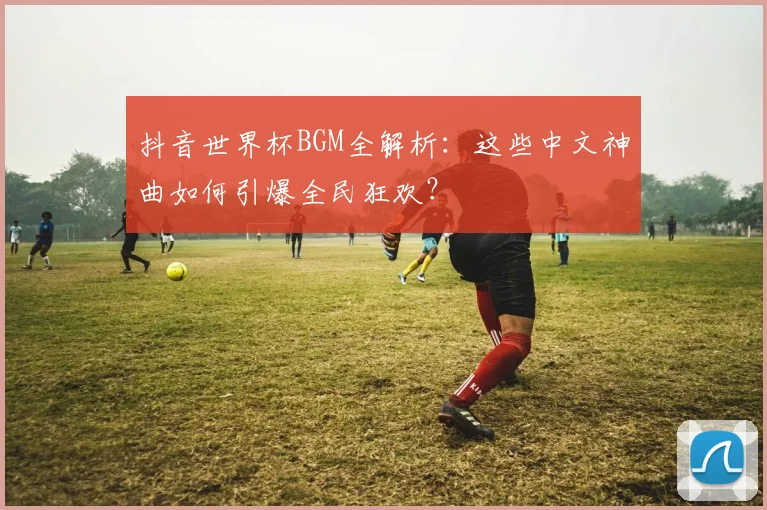 抖音世界杯BGM全解析：这些中文神曲如何引爆全民狂欢？