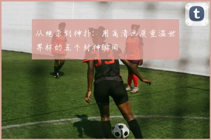 从绝杀到神扑:用高清画质重温世界杯的五个封神瞬间