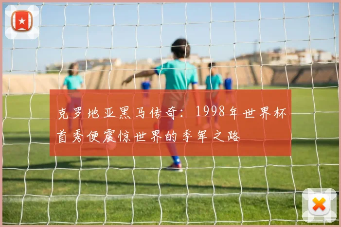 克罗地亚黑马传奇：1998年世界杯首秀便震惊世界的季军之路