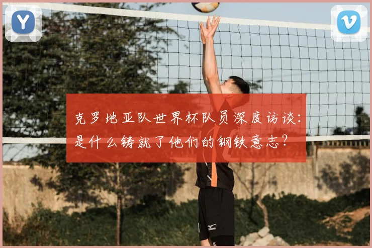克罗地亚队世界杯队员深度访谈：是什么铸就了他们的钢铁意志？