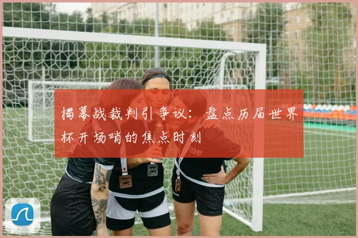 揭幕战裁判引争议：盘点历届世界杯开场哨的焦点时刻