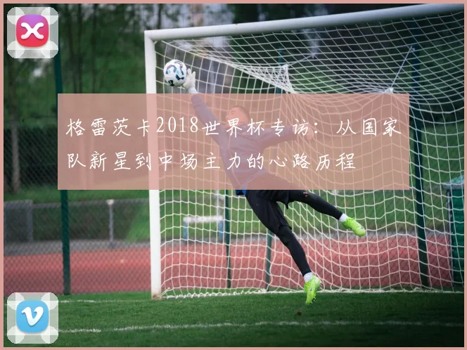 格雷茨卡2018世界杯专访:从国家队新星到中场主力的心路历程