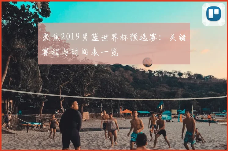 聚焦2019男篮世界杯预选赛：关键赛程与时间表一览