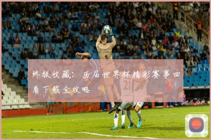 终极收藏:历届世界杯精彩赛事回看下载全攻略