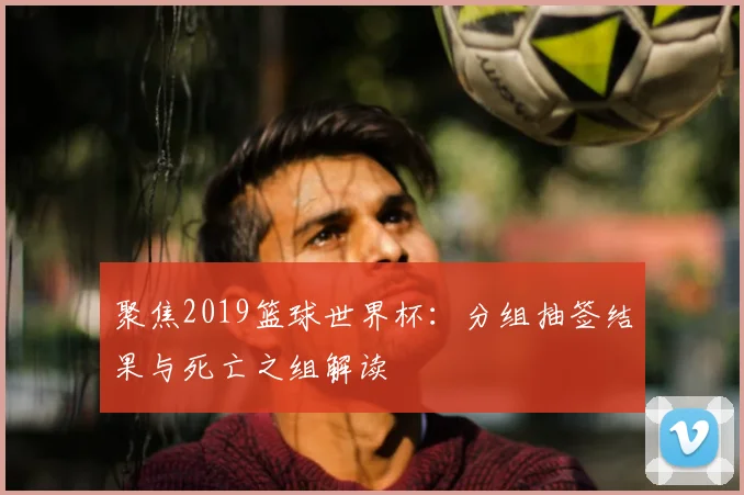 聚焦2019篮球世界杯：分组抽签结果与死亡之组解读