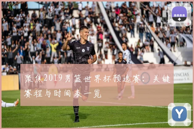 聚焦2019男篮世界杯预选赛：关键赛程与时间表一览