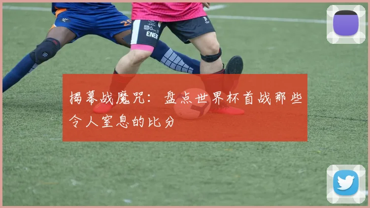 揭幕战魔咒：盘点世界杯首战那些令人窒息的比分