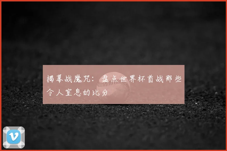 揭幕战魔咒：盘点世界杯首战那些令人窒息的比分
