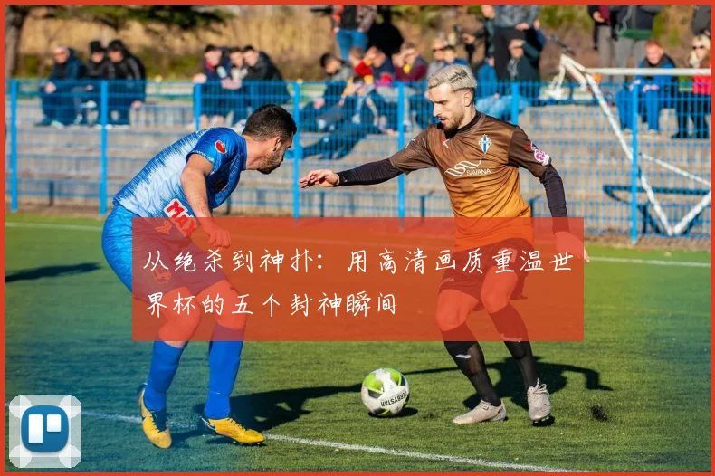 从绝杀到神扑：用高清画质重温世界杯的五个封神瞬间