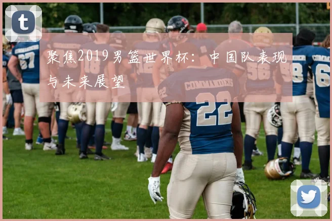 聚焦2019男篮世界杯：中国队表现与未来展望